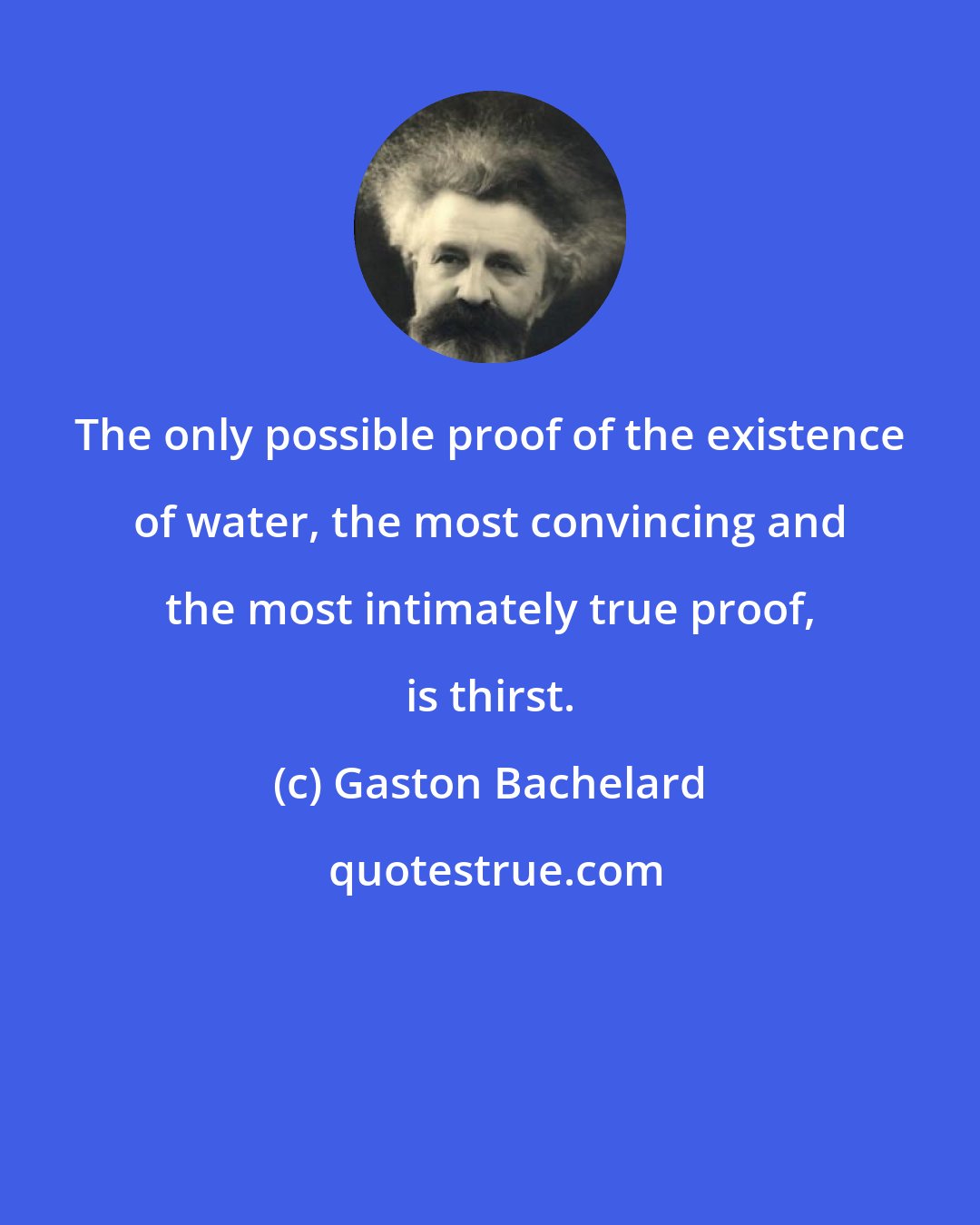 Gaston Bachelard: The only possible proof of the existence of water, the most convincing and the most intimately true proof, is thirst.