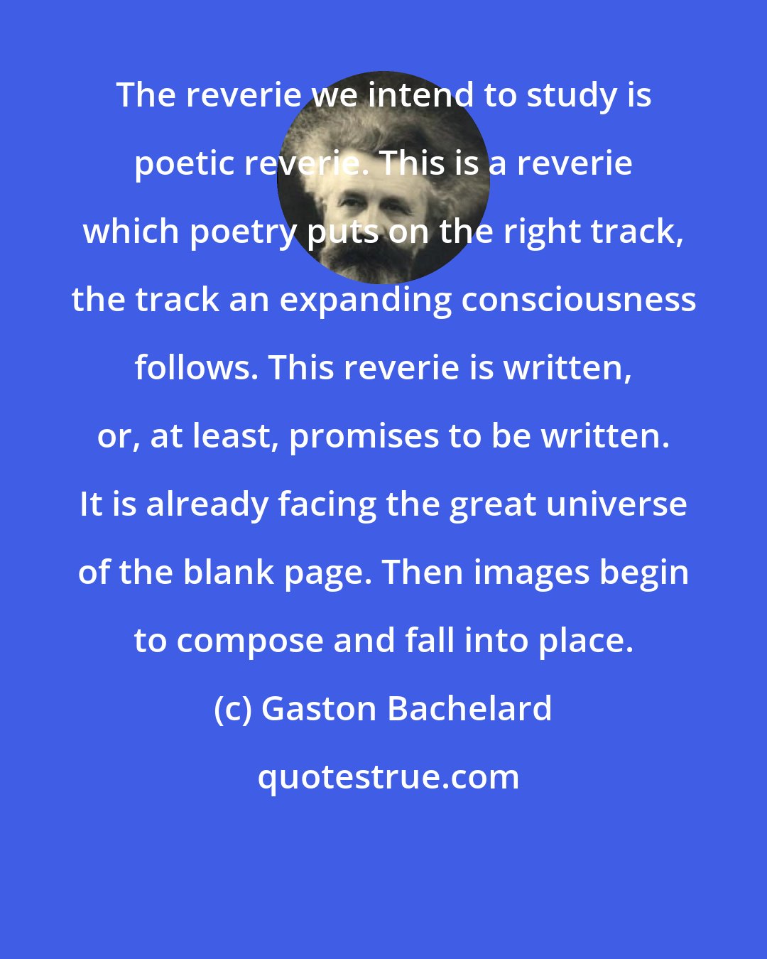 Gaston Bachelard: The reverie we intend to study is poetic reverie. This is a reverie which poetry puts on the right track, the track an expanding consciousness follows. This reverie is written, or, at least, promises to be written. It is already facing the great universe of the blank page. Then images begin to compose and fall into place.
