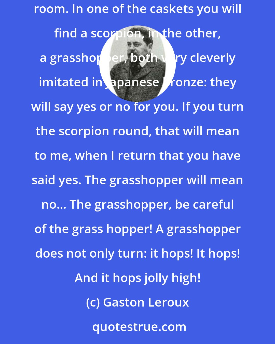 Gaston Leroux: I give you five minutes to spare your blushes. here is the little bronze key that opens the ebony caskets on the mantle piece in the Louise-Phillipe room. In one of the caskets you will find a scorpion, in the other, a grasshopper, both very cleverly imitated in Japanese bronze: they will say yes or no for you. If you turn the scorpion round, that will mean to me, when I return that you have said yes. The grasshopper will mean no... The grasshopper, be careful of the grass hopper! A grasshopper does not only turn: it hops! It hops! And it hops jolly high!
