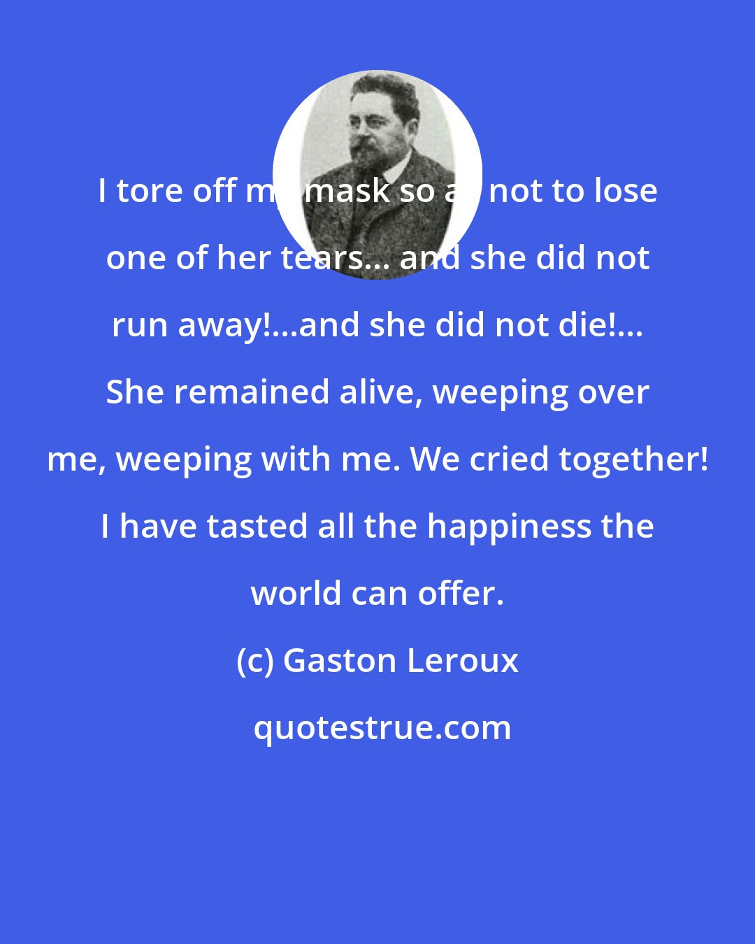 Gaston Leroux: I tore off my mask so as not to lose one of her tears... and she did not run away!...and she did not die!... She remained alive, weeping over me, weeping with me. We cried together! I have tasted all the happiness the world can offer.