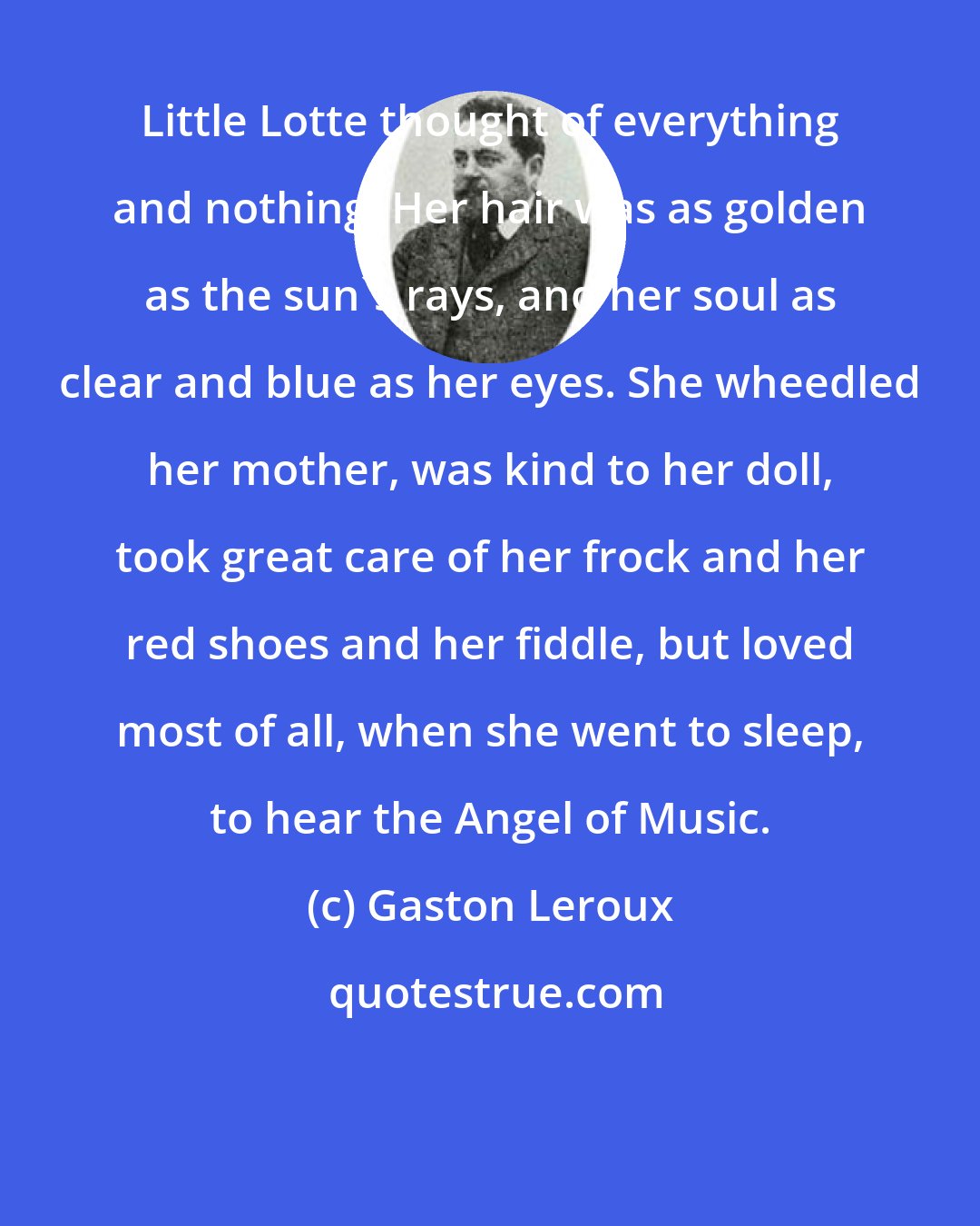 Gaston Leroux: Little Lotte thought of everything and nothing. Her hair was as golden as the sun's rays, and her soul as clear and blue as her eyes. She wheedled her mother, was kind to her doll, took great care of her frock and her red shoes and her fiddle, but loved most of all, when she went to sleep, to hear the Angel of Music.