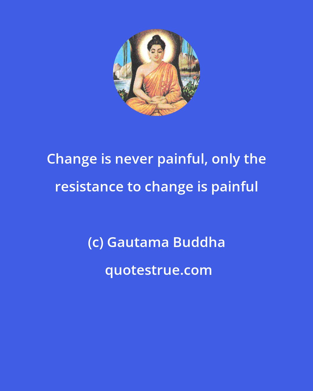 Gautama Buddha: Change is never painful, only the resistance to change is painful