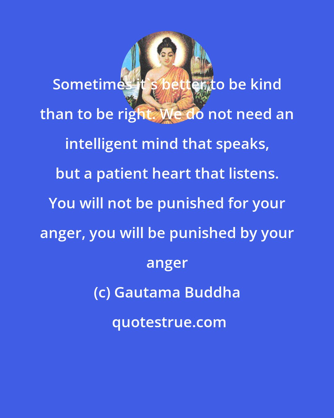 Gautama Buddha: Sometimes it's better to be kind than to be right. We do not need an intelligent mind that speaks, but a patient heart that listens. You will not be punished for your anger, you will be punished by your anger