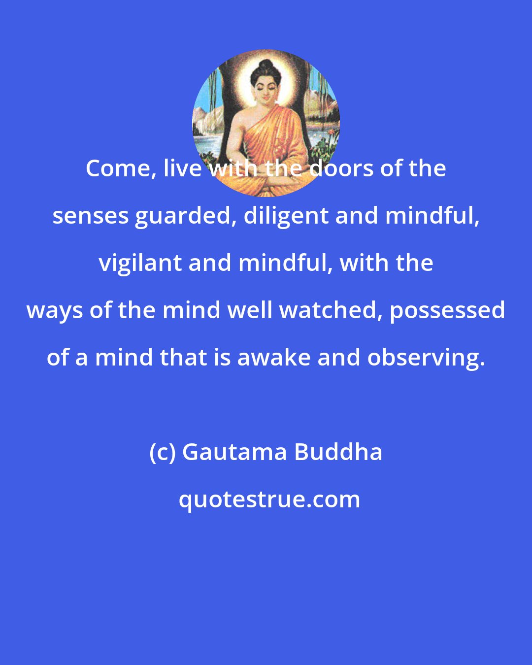 Gautama Buddha: Come, live with the doors of the senses guarded, diligent and mindful, vigilant and mindful, with the ways of the mind well watched, possessed of a mind that is awake and observing.