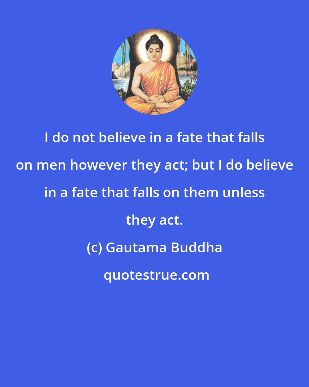 Gautama Buddha: I do not believe in a fate that falls on men however they act; but I do believe in a fate that falls on them unless they act.