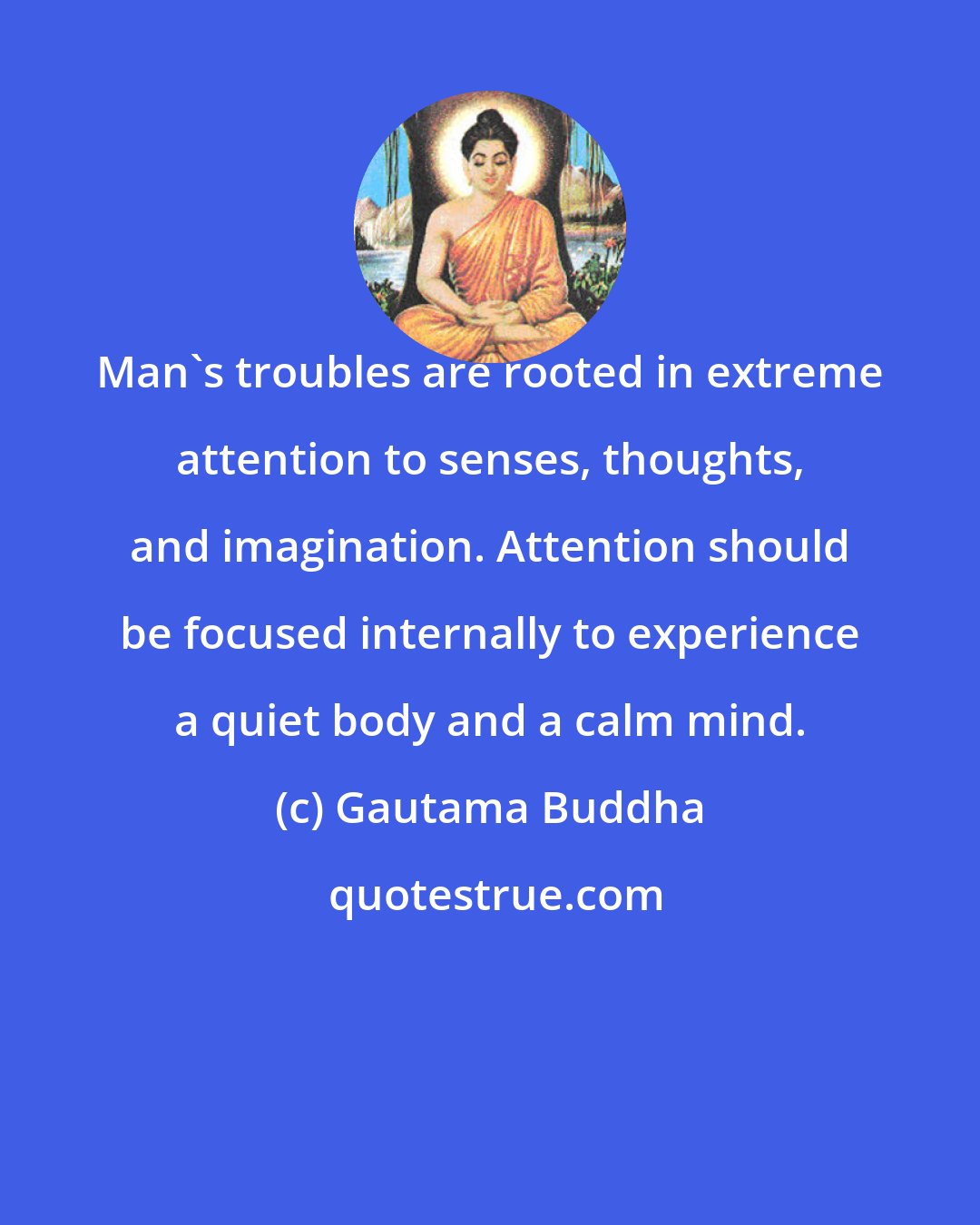 Gautama Buddha: Man's troubles are rooted in extreme attention to senses, thoughts, and imagination. Attention should be focused internally to experience a quiet body and a calm mind.