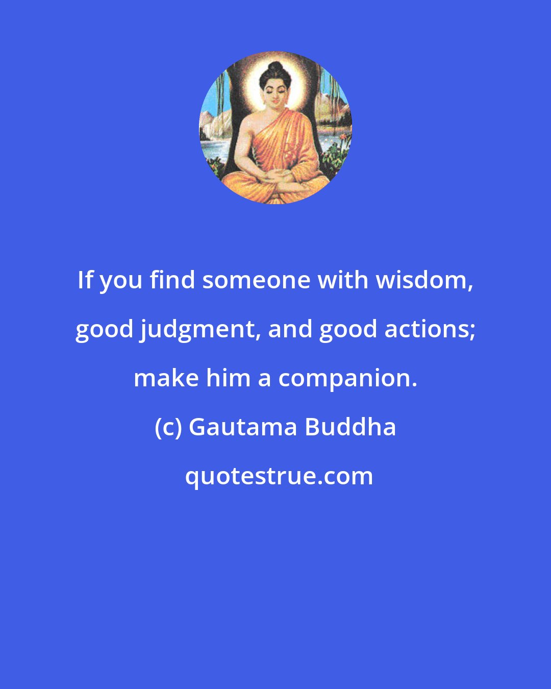Gautama Buddha: If you find someone with wisdom, good judgment, and good actions; make him a companion.