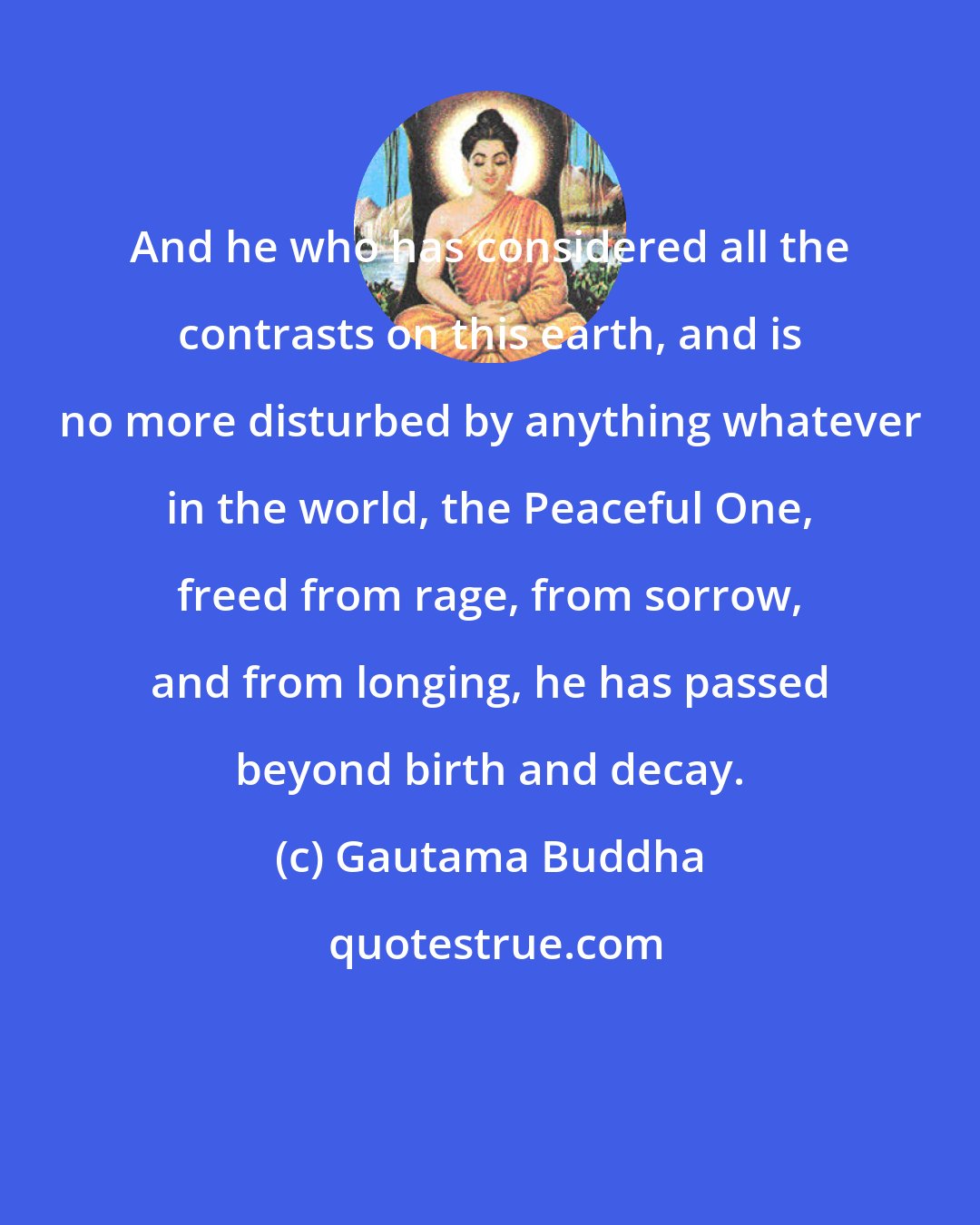 Gautama Buddha: And he who has considered all the contrasts on this earth, and is no more disturbed by anything whatever in the world, the Peaceful One, freed from rage, from sorrow, and from longing, he has passed beyond birth and decay.