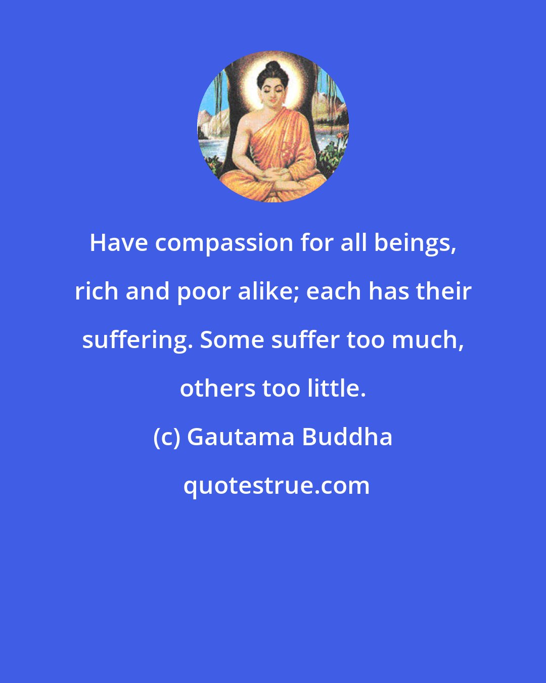 Gautama Buddha: Have compassion for all beings, rich and poor alike; each has their suffering. Some suffer too much, others too little.