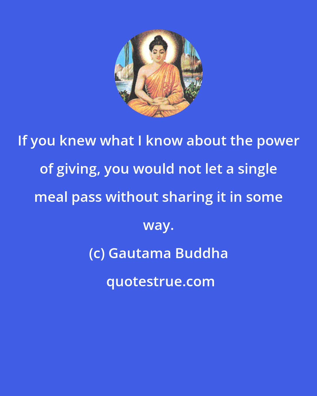 Gautama Buddha: If you knew what I know about the power of giving, you would not let a single meal pass without sharing it in some way.