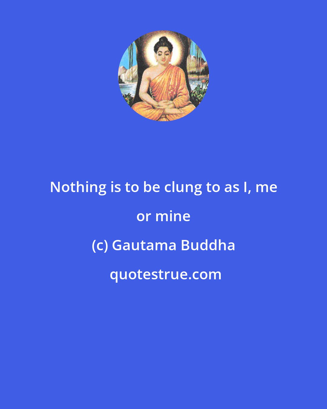 Gautama Buddha: Nothing is to be clung to as I, me or mine