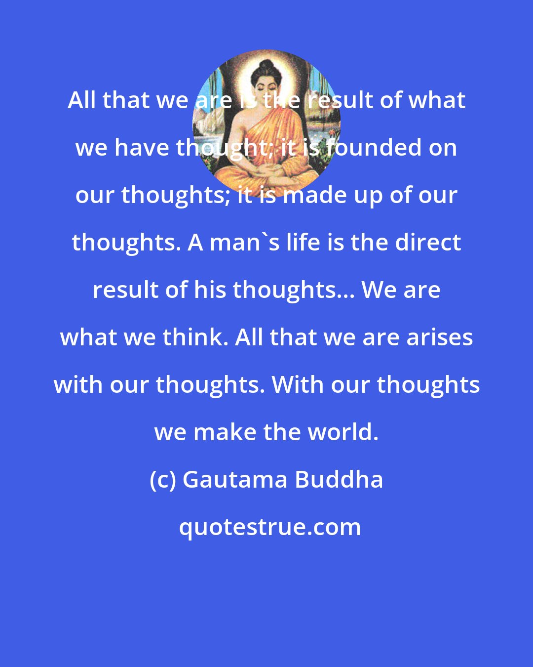 Gautama Buddha: All that we are is the result of what we have thought; it is founded on our thoughts; it is made up of our thoughts. A man's life is the direct result of his thoughts... We are what we think. All that we are arises with our thoughts. With our thoughts we make the world.