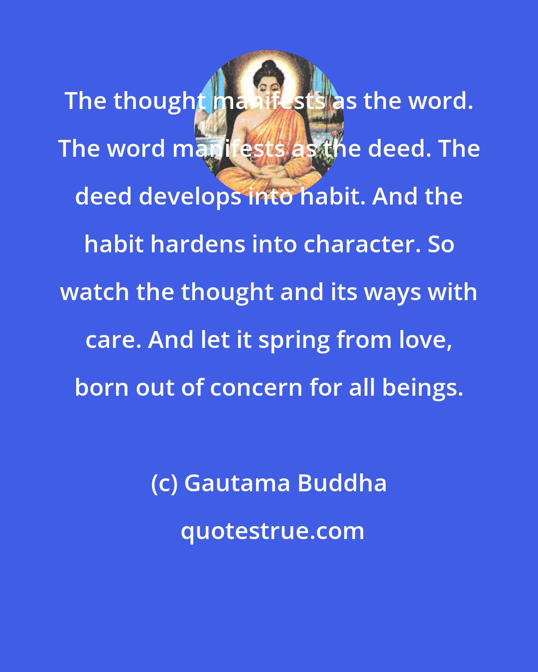 Gautama Buddha: The thought manifests as the word. The word manifests as the deed. The deed develops into habit. And the habit hardens into character. So watch the thought and its ways with care. And let it spring from love, born out of concern for all beings.