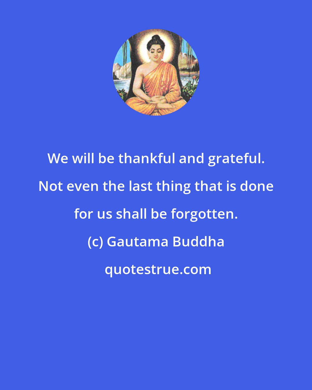 Gautama Buddha: We will be thankful and grateful. Not even the last thing that is done for us shall be forgotten.