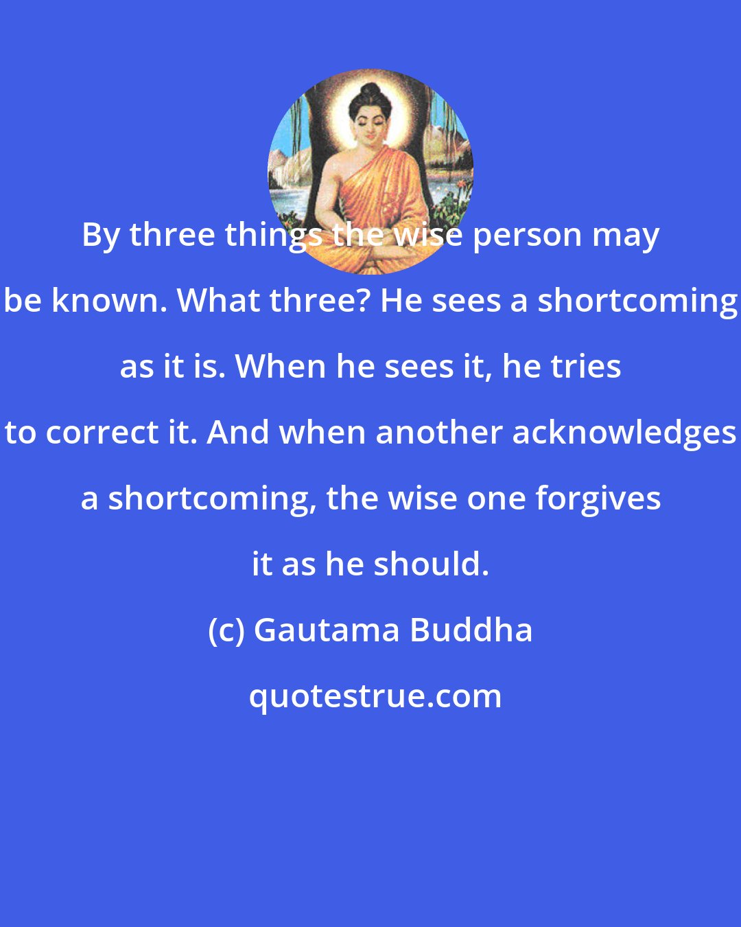 Gautama Buddha: By three things the wise person may be known. What three? He sees a shortcoming as it is. When he sees it, he tries to correct it. And when another acknowledges a shortcoming, the wise one forgives it as he should.