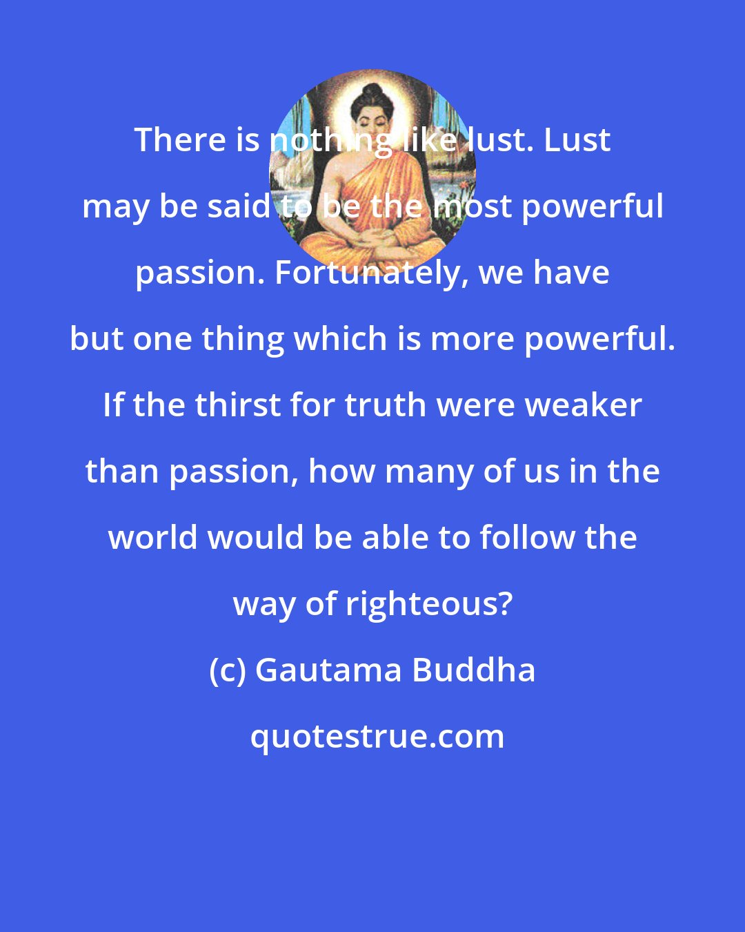 Gautama Buddha: There is nothing like lust. Lust may be said to be the most powerful passion. Fortunately, we have but one thing which is more powerful. If the thirst for truth were weaker than passion, how many of us in the world would be able to follow the way of righteous?