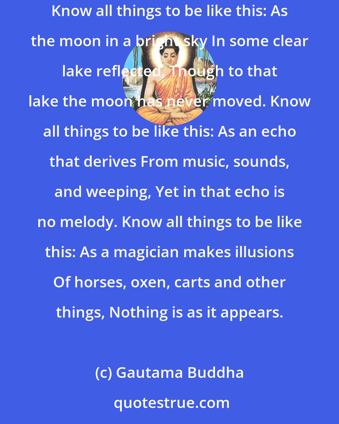 Gautama Buddha: Know all things to be like this: A mirage, a cloud castle, A dream, an apparition, Without essence, but with qualities that can be seen. Know all things to be like this: As the moon in a bright sky In some clear lake reflected, Though to that lake the moon has never moved. Know all things to be like this: As an echo that derives From music, sounds, and weeping, Yet in that echo is no melody. Know all things to be like this: As a magician makes illusions Of horses, oxen, carts and other things, Nothing is as it appears.