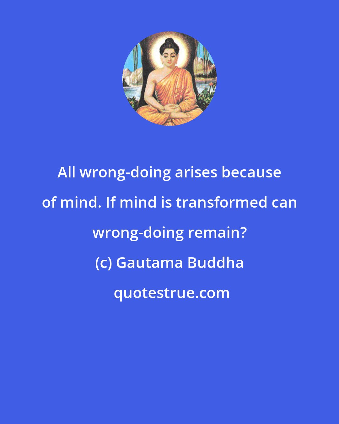 Gautama Buddha: All wrong-doing arises because of mind. If mind is transformed can wrong-doing remain?