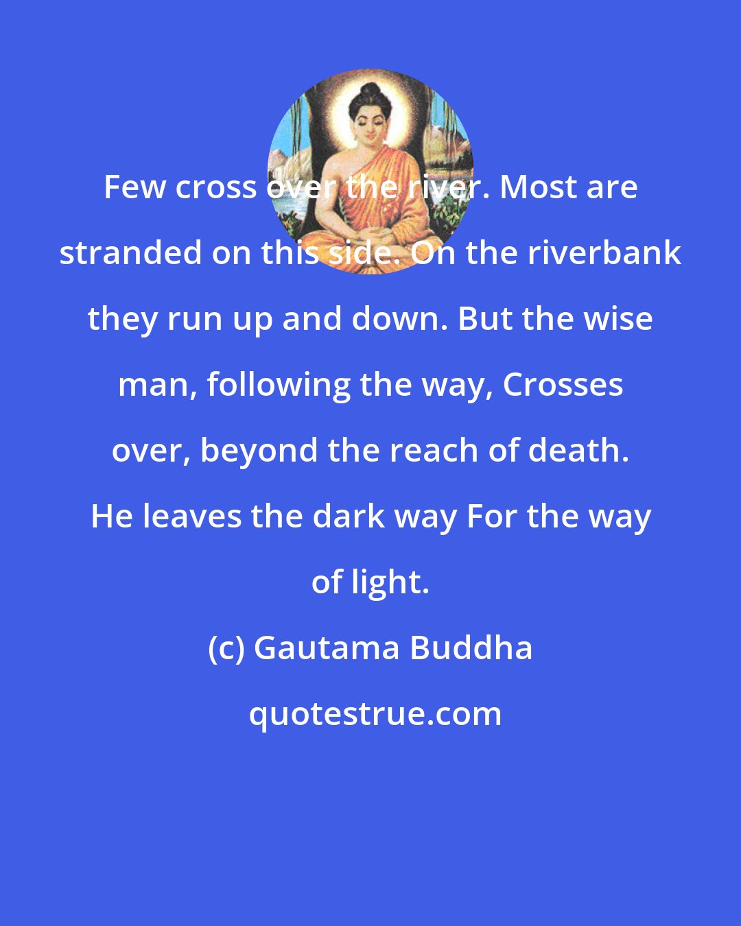 Gautama Buddha: Few cross over the river. Most are stranded on this side. On the riverbank they run up and down. But the wise man, following the way, Crosses over, beyond the reach of death. He leaves the dark way For the way of light.