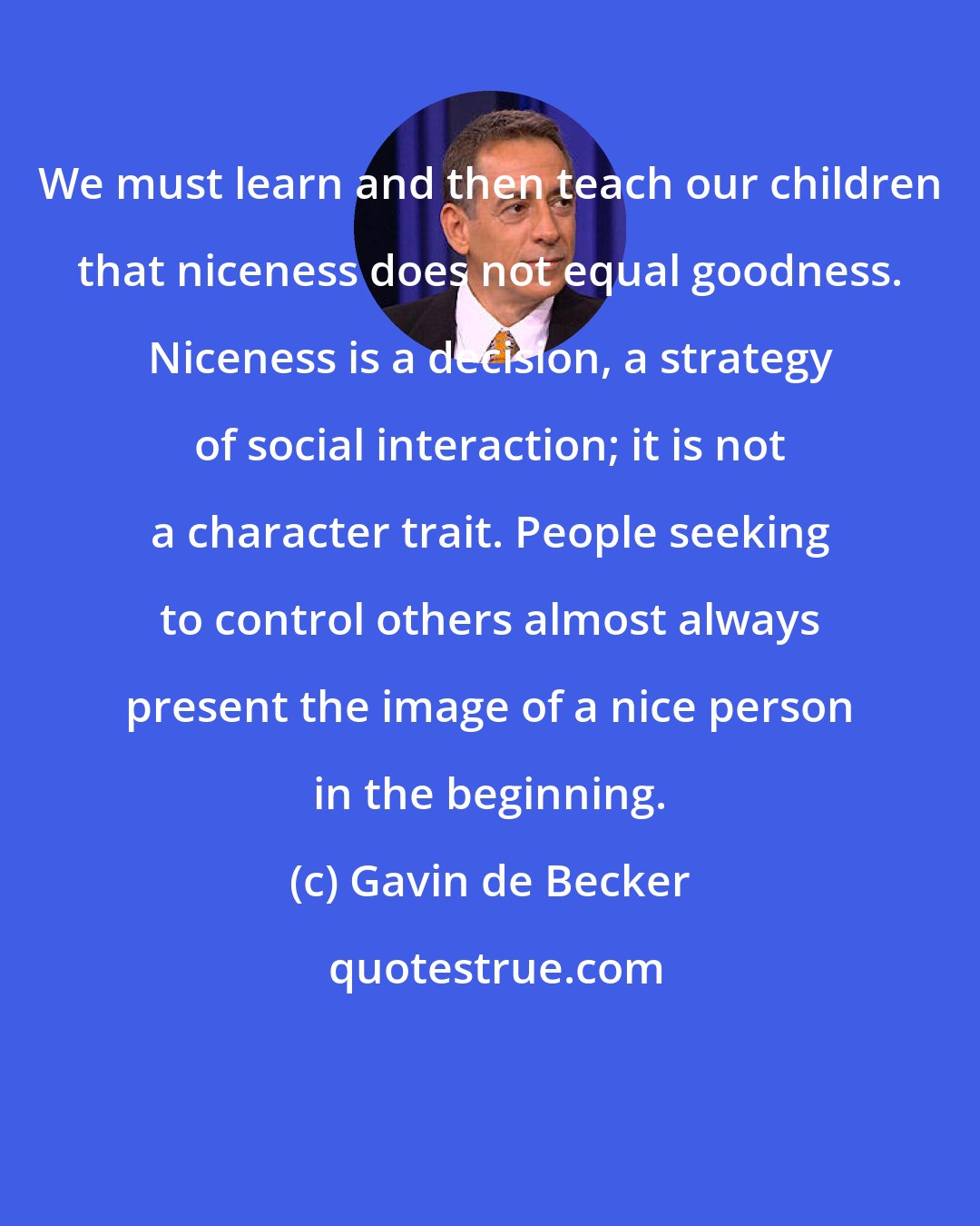 Gavin de Becker: We must learn and then teach our children that niceness does not equal goodness. Niceness is a decision, a strategy of social interaction; it is not a character trait. People seeking to control others almost always present the image of a nice person in the beginning.
