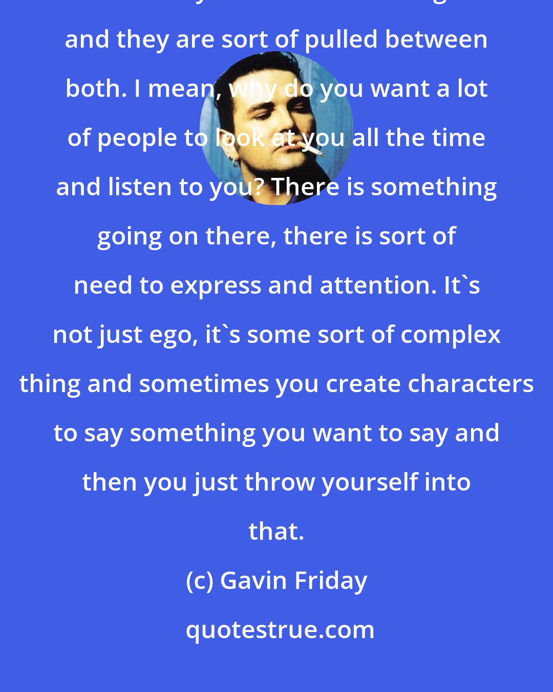 Gavin Friday: A lot of singers don't really know who they are. They have this massive insecurity and this massive ego and they are sort of pulled between both. I mean, why do you want a lot of people to look at you all the time and listen to you? There is something going on there, there is sort of need to express and attention. It's not just ego, it's some sort of complex thing and sometimes you create characters to say something you want to say and then you just throw yourself into that.