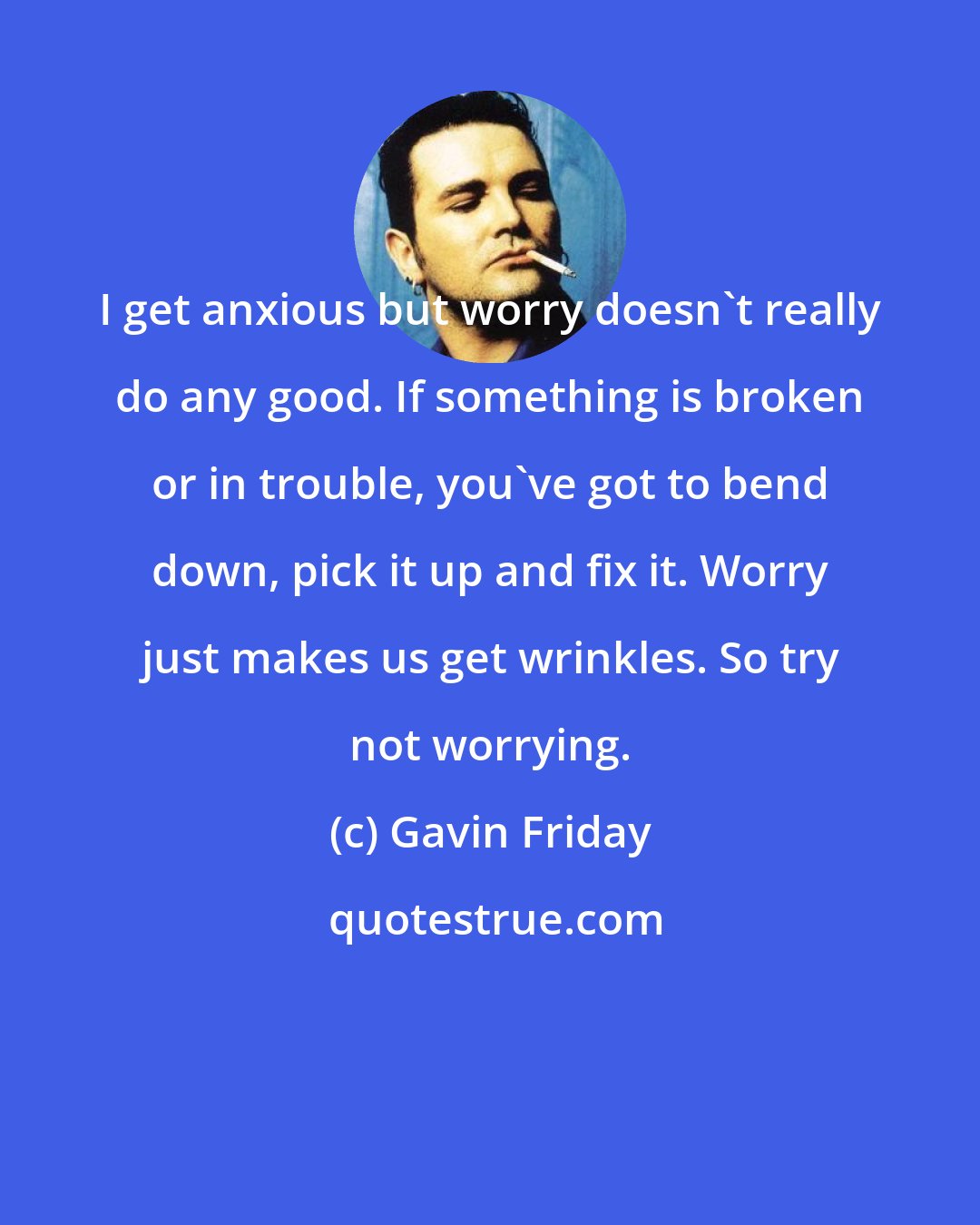Gavin Friday: I get anxious but worry doesn't really do any good. If something is broken or in trouble, you've got to bend down, pick it up and fix it. Worry just makes us get wrinkles. So try not worrying.