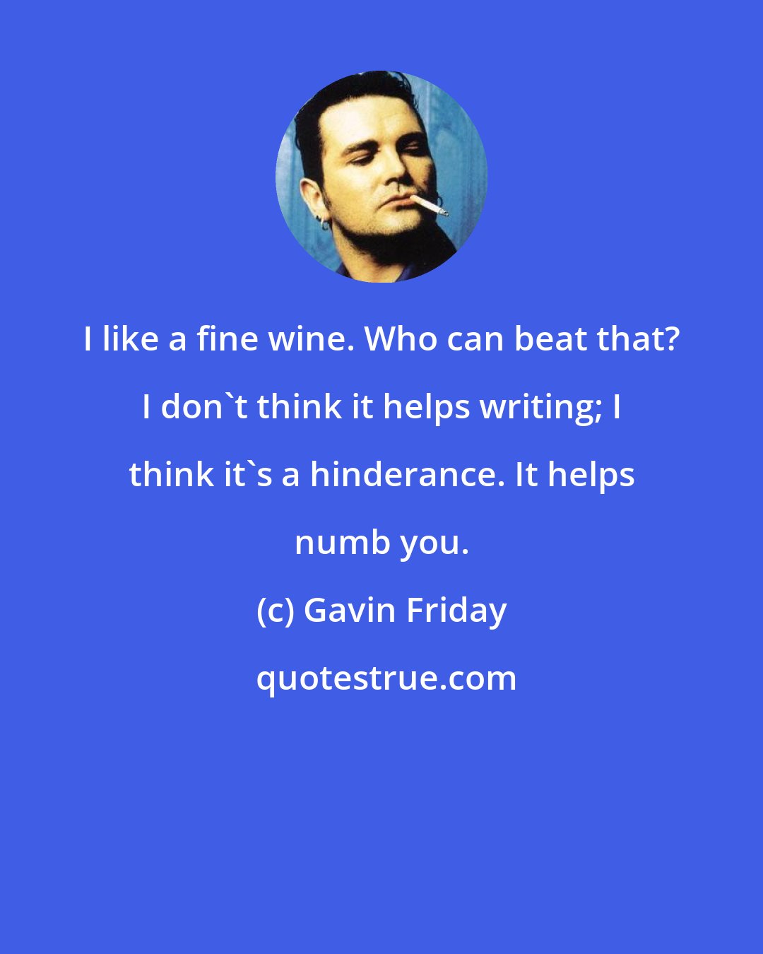 Gavin Friday: I like a fine wine. Who can beat that? I don't think it helps writing; I think it's a hinderance. It helps numb you.