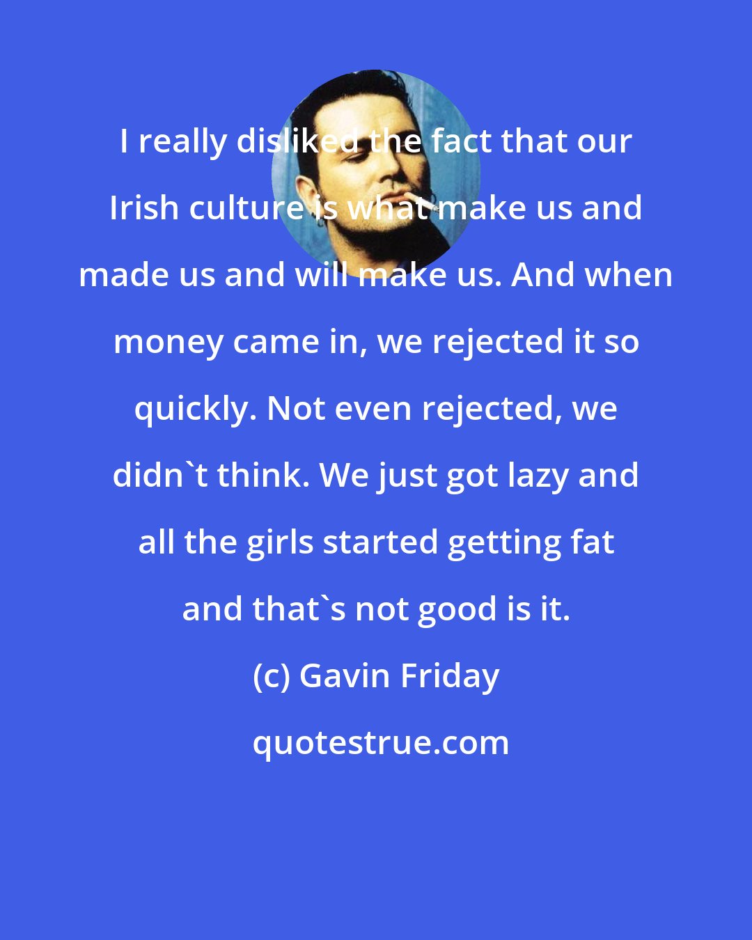 Gavin Friday: I really disliked the fact that our Irish culture is what make us and made us and will make us. And when money came in, we rejected it so quickly. Not even rejected, we didn't think. We just got lazy and all the girls started getting fat and that's not good is it.