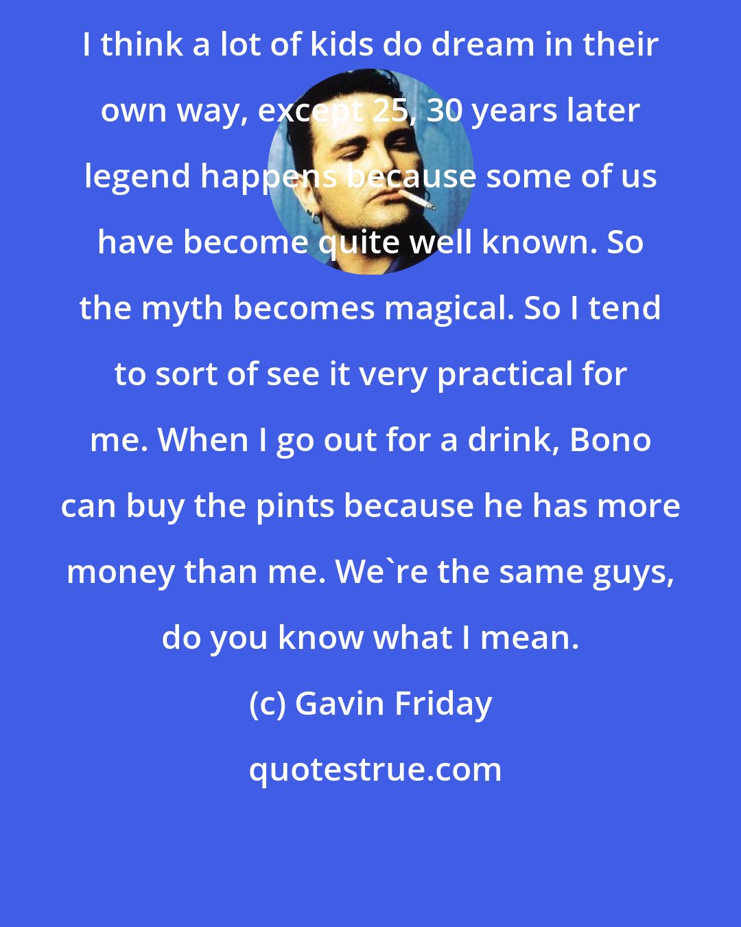 Gavin Friday: I think a lot of kids do dream in their own way, except 25, 30 years later legend happens because some of us have become quite well known. So the myth becomes magical. So I tend to sort of see it very practical for me. When I go out for a drink, Bono can buy the pints because he has more money than me. We're the same guys, do you know what I mean.