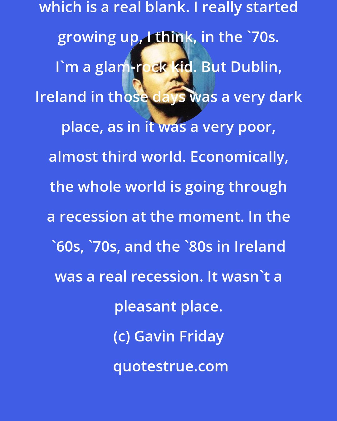 Gavin Friday: I was a child of the '60s basically, which is a real blank. I really started growing up, I think, in the '70s. I'm a glam-rock kid. But Dublin, Ireland in those days was a very dark place, as in it was a very poor, almost third world. Economically, the whole world is going through a recession at the moment. In the '60s, '70s, and the '80s in Ireland was a real recession. It wasn't a pleasant place.