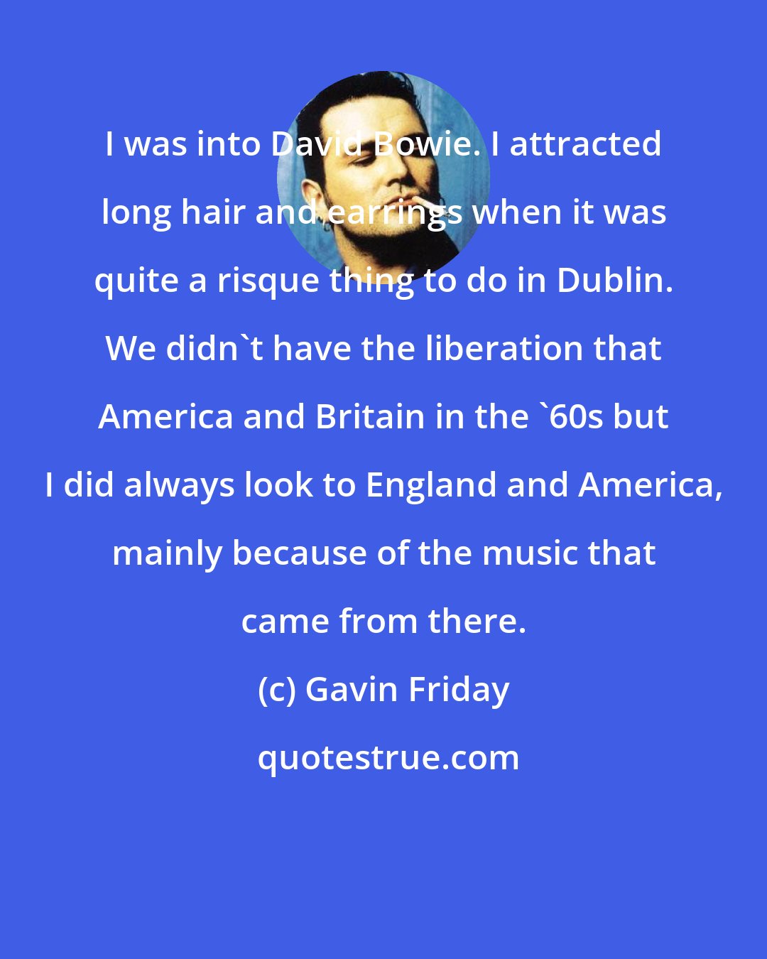 Gavin Friday: I was into David Bowie. I attracted long hair and earrings when it was quite a risque thing to do in Dublin. We didn't have the liberation that America and Britain in the '60s but I did always look to England and America, mainly because of the music that came from there.