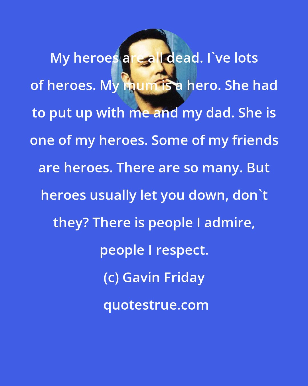 Gavin Friday: My heroes are all dead. I've lots of heroes. My mum is a hero. She had to put up with me and my dad. She is one of my heroes. Some of my friends are heroes. There are so many. But heroes usually let you down, don't they? There is people I admire, people I respect.