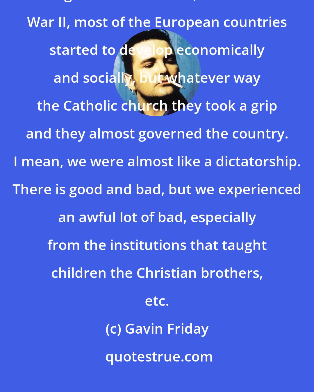 Gavin Friday: One of the biggest problems I found with Irish politics and the economic thing was after the war, after World War II, most of the European countries started to develop economically and socially, but whatever way the Catholic church they took a grip and they almost governed the country. I mean, we were almost like a dictatorship. There is good and bad, but we experienced an awful lot of bad, especially from the institutions that taught children the Christian brothers, etc.