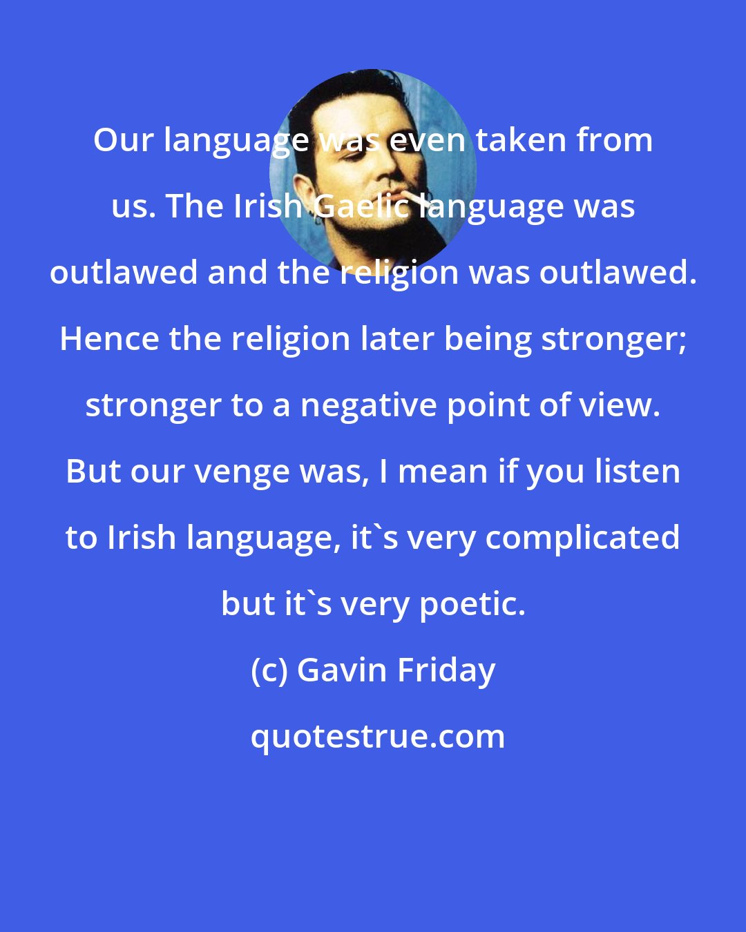 Gavin Friday: Our language was even taken from us. The Irish Gaelic language was outlawed and the religion was outlawed. Hence the religion later being stronger; stronger to a negative point of view. But our venge was, I mean if you listen to Irish language, it's very complicated but it's very poetic.