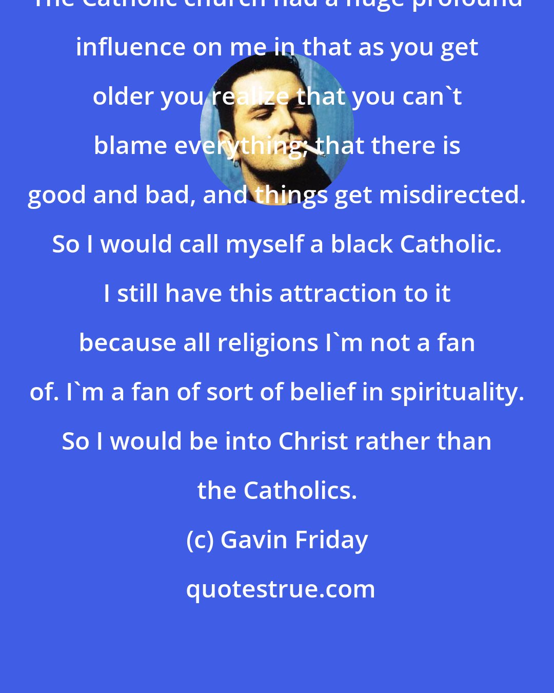 Gavin Friday: The Catholic church had a huge profound influence on me in that as you get older you realize that you can't blame everything; that there is good and bad, and things get misdirected. So I would call myself a black Catholic. I still have this attraction to it because all religions I'm not a fan of. I'm a fan of sort of belief in spirituality. So I would be into Christ rather than the Catholics.