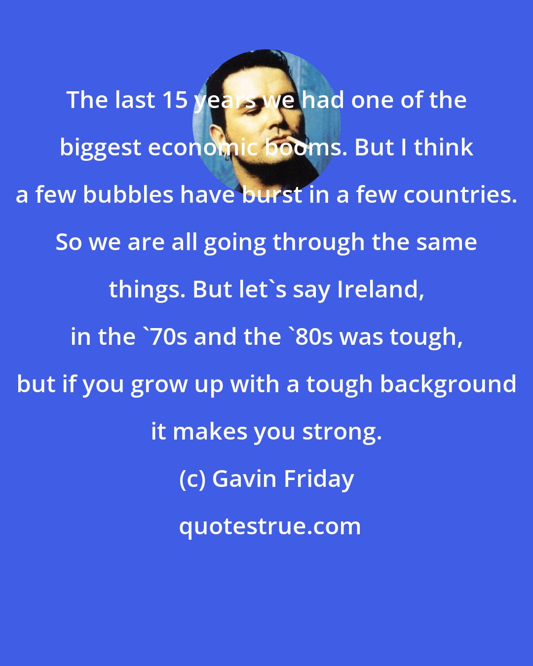 Gavin Friday: The last 15 years we had one of the biggest economic booms. But I think a few bubbles have burst in a few countries. So we are all going through the same things. But let's say Ireland, in the '70s and the '80s was tough, but if you grow up with a tough background it makes you strong.