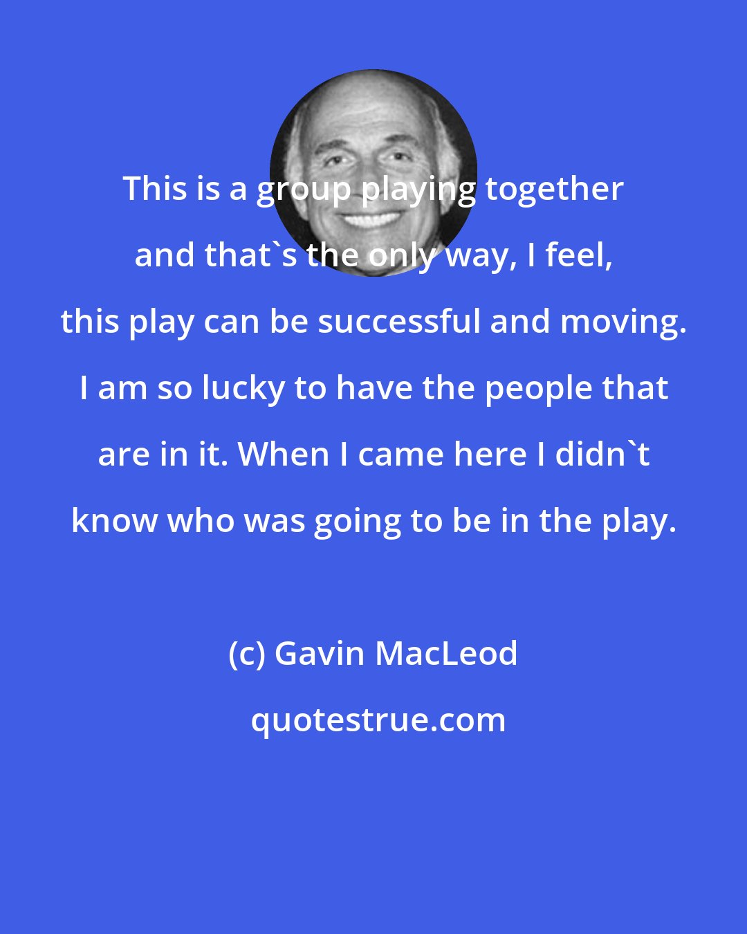 Gavin MacLeod: This is a group playing together and that's the only way, I feel, this play can be successful and moving. I am so lucky to have the people that are in it. When I came here I didn't know who was going to be in the play.