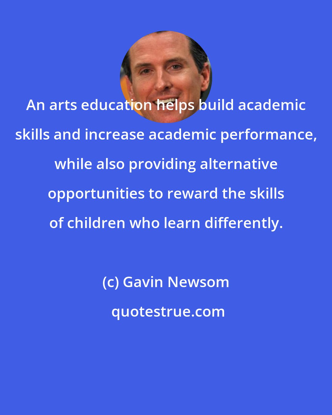 Gavin Newsom: An arts education helps build academic skills and increase academic performance, while also providing alternative opportunities to reward the skills of children who learn differently.