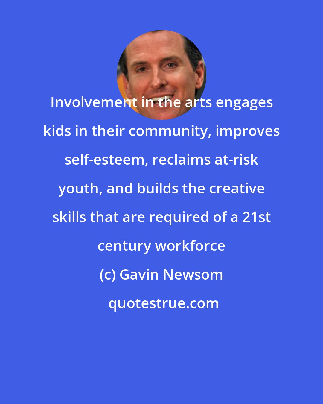 Gavin Newsom: Involvement in the arts engages kids in their community, improves self-esteem, reclaims at-risk youth, and builds the creative skills that are required of a 21st century workforce