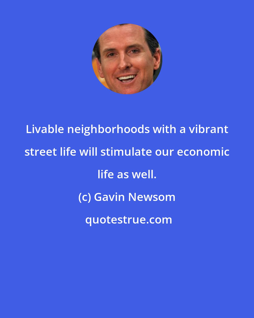 Gavin Newsom: Livable neighborhoods with a vibrant street life will stimulate our economic life as well.