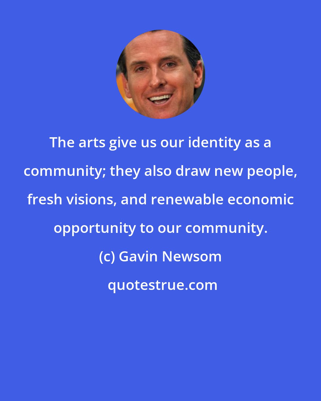 Gavin Newsom: The arts give us our identity as a community; they also draw new people, fresh visions, and renewable economic opportunity to our community.