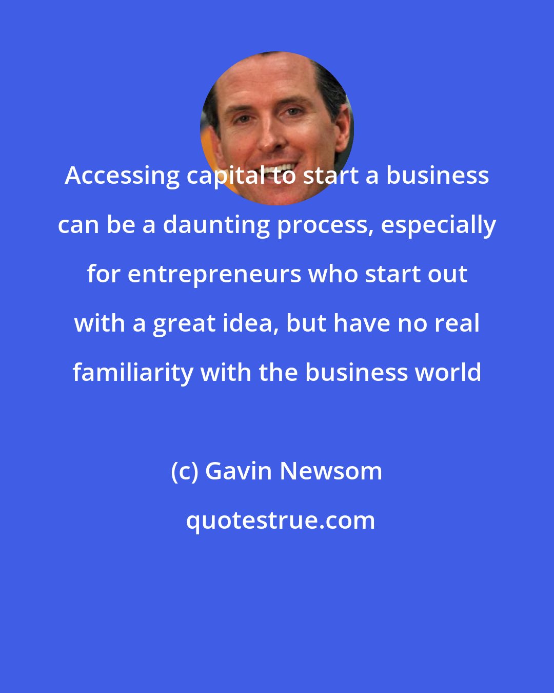 Gavin Newsom: Accessing capital to start a business can be a daunting process, especially for entrepreneurs who start out with a great idea, but have no real familiarity with the business world