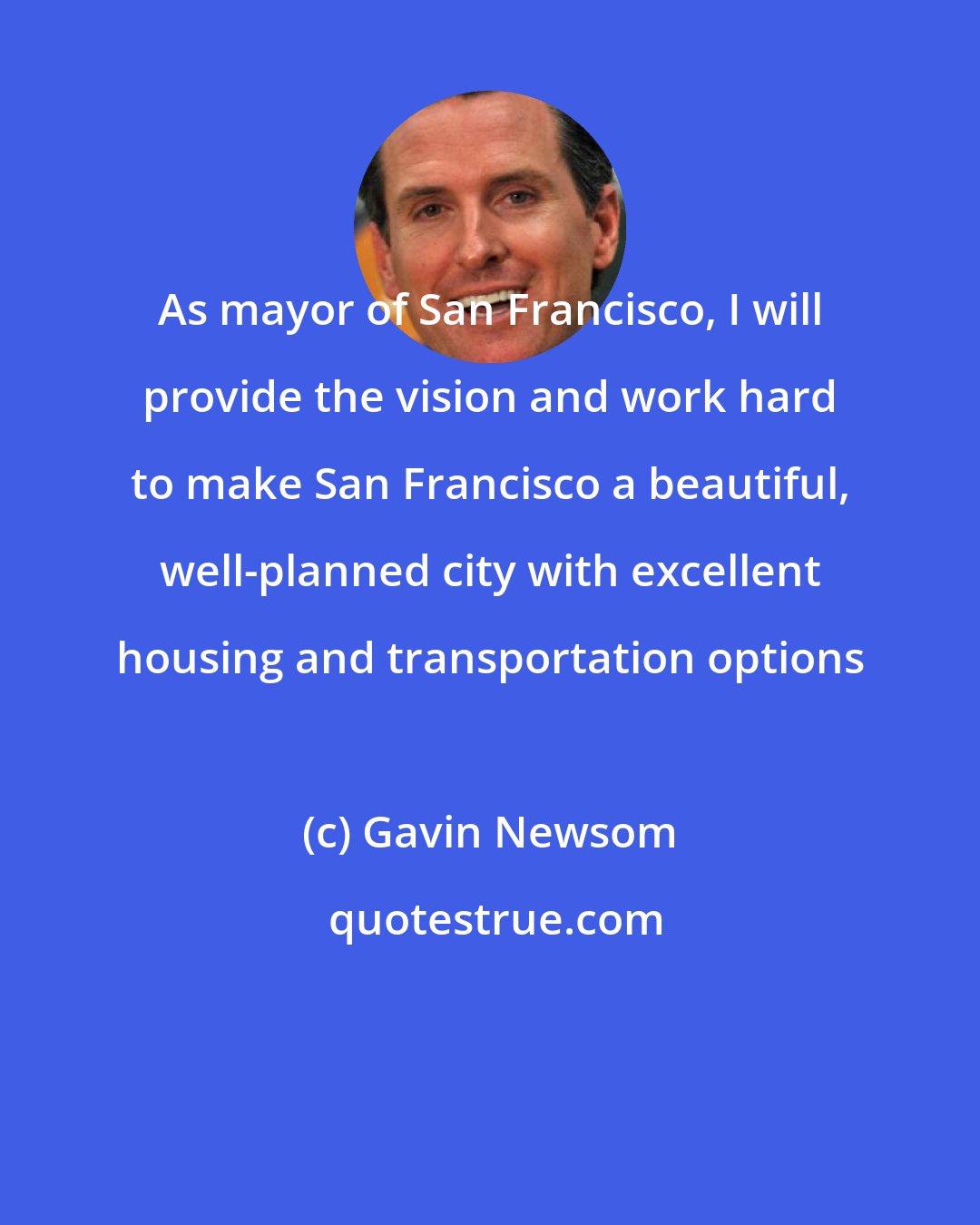 Gavin Newsom: As mayor of San Francisco, I will provide the vision and work hard to make San Francisco a beautiful, well-planned city with excellent housing and transportation options
