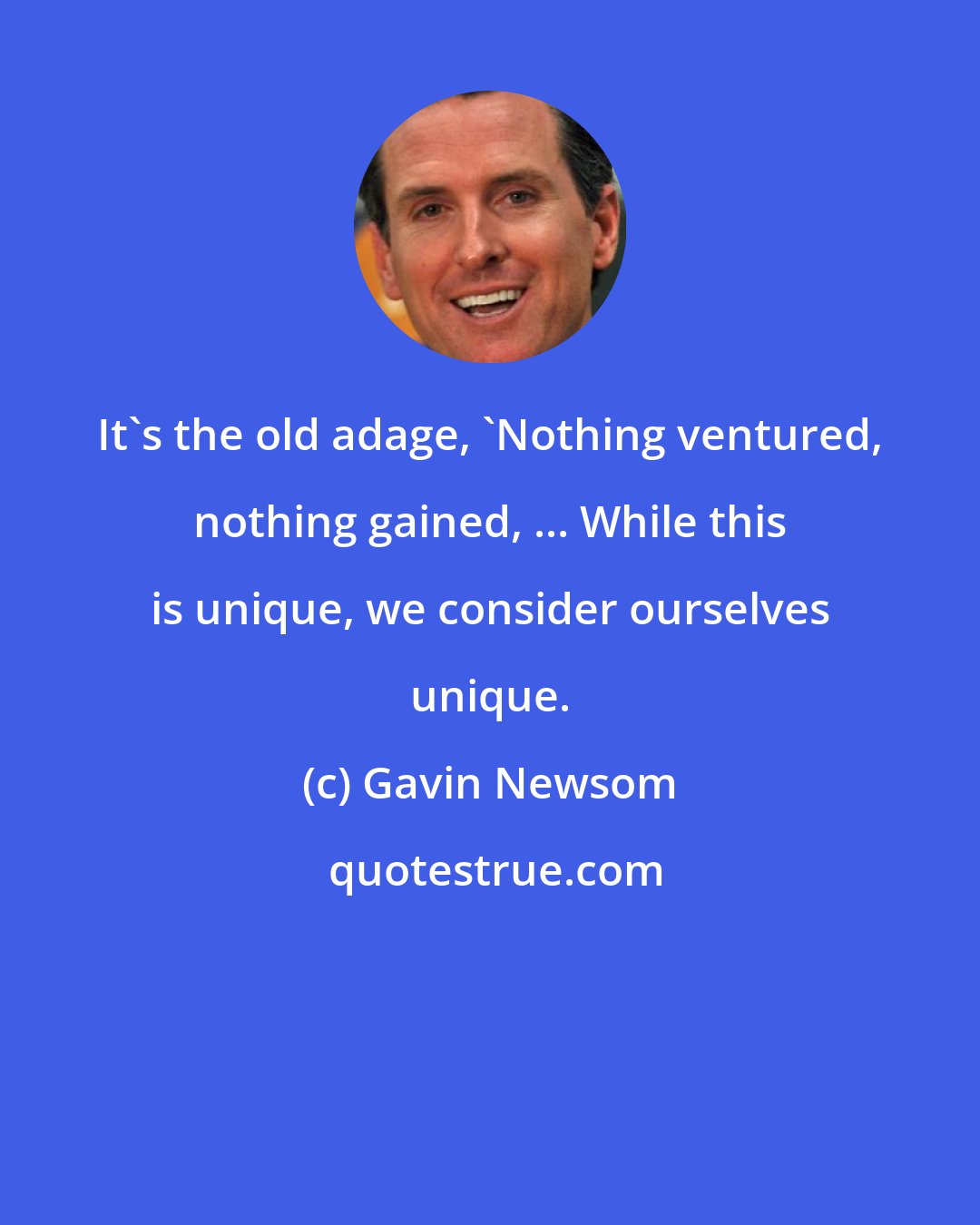 Gavin Newsom: It's the old adage, 'Nothing ventured, nothing gained, ... While this is unique, we consider ourselves unique.