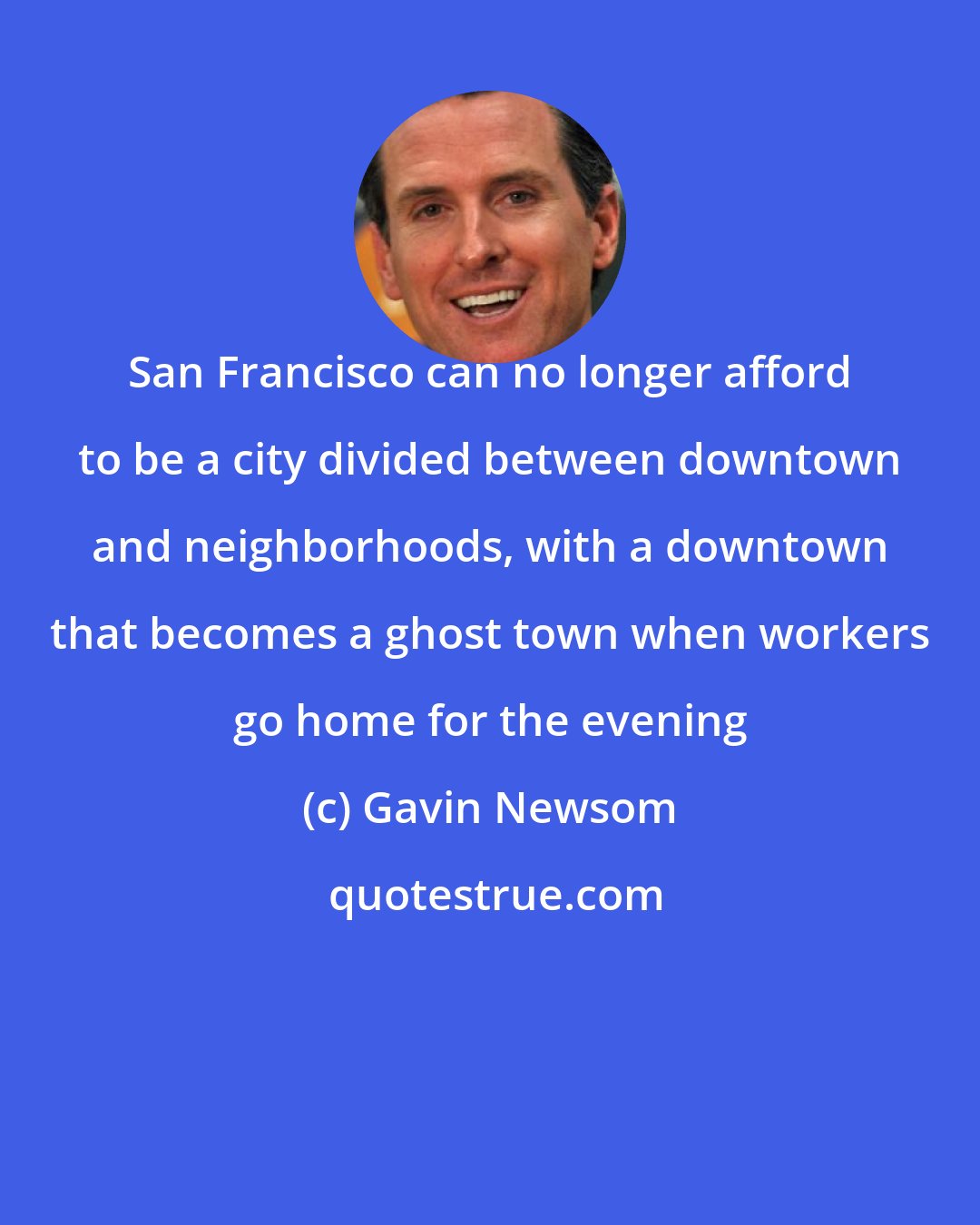 Gavin Newsom: San Francisco can no longer afford to be a city divided between downtown and neighborhoods, with a downtown that becomes a ghost town when workers go home for the evening