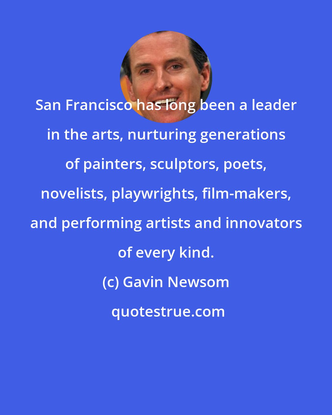 Gavin Newsom: San Francisco has long been a leader in the arts, nurturing generations of painters, sculptors, poets, novelists, playwrights, film-makers, and performing artists and innovators of every kind.