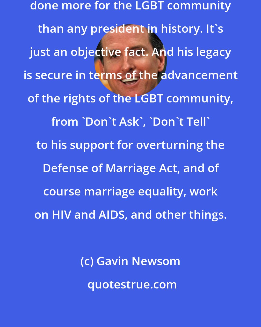 Gavin Newsom: This president Barack Obama has done more for the LGBT community than any president in history. It's just an objective fact. And his legacy is secure in terms of the advancement of the rights of the LGBT community, from 'Don't Ask', 'Don't Tell' to his support for overturning the Defense of Marriage Act, and of course marriage equality, work on HIV and AIDS, and other things.