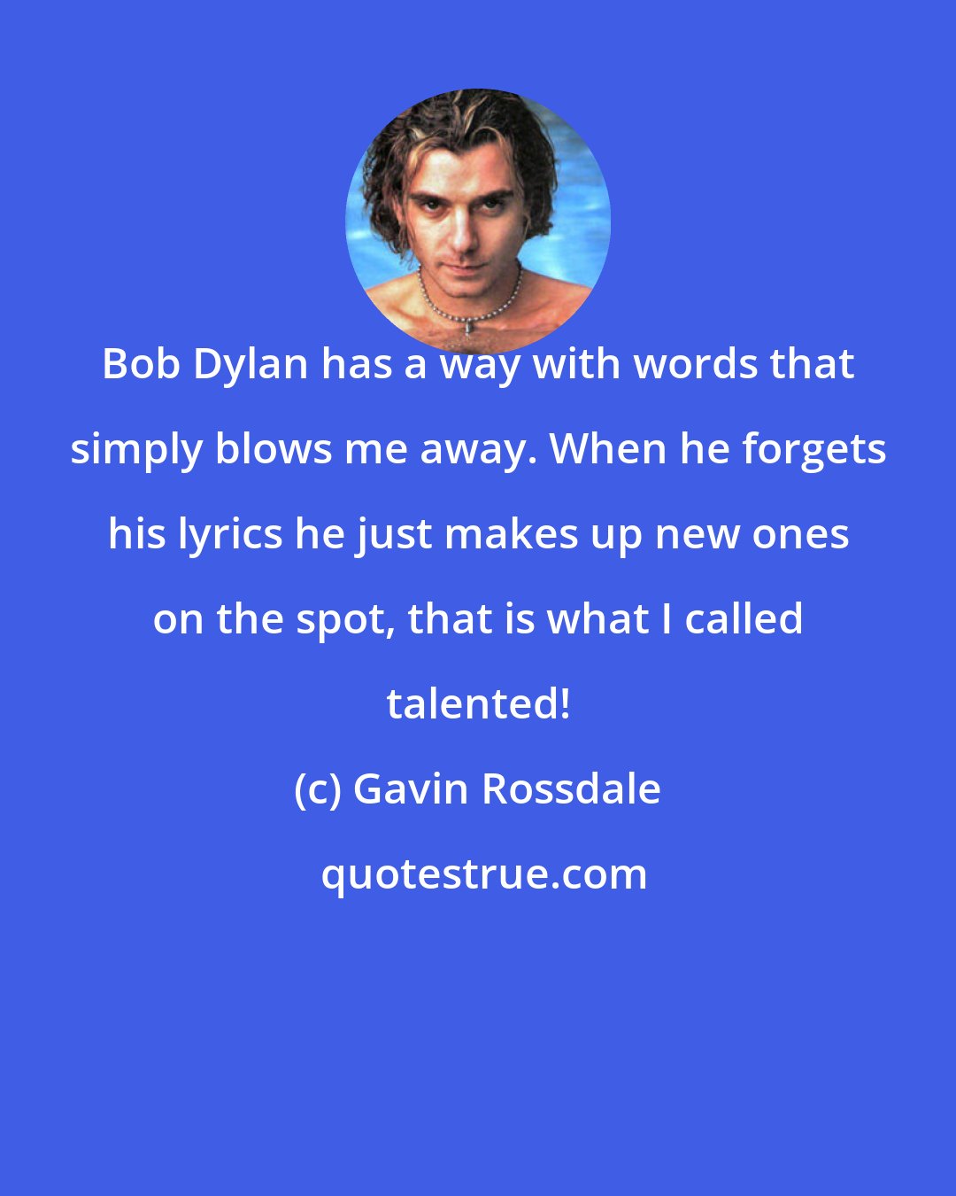 Gavin Rossdale: Bob Dylan has a way with words that simply blows me away. When he forgets his lyrics he just makes up new ones on the spot, that is what I called talented!