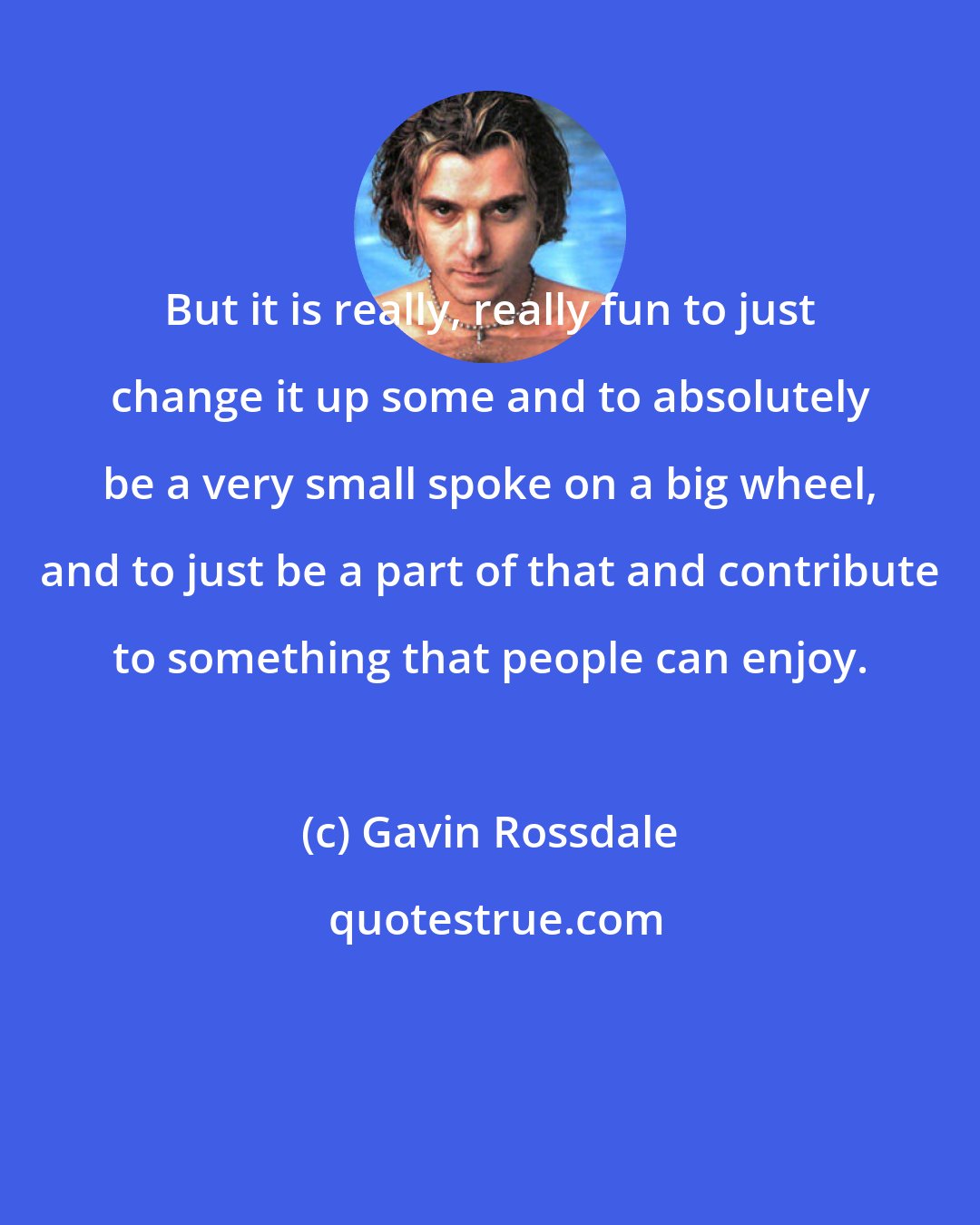 Gavin Rossdale: But it is really, really fun to just change it up some and to absolutely be a very small spoke on a big wheel, and to just be a part of that and contribute to something that people can enjoy.