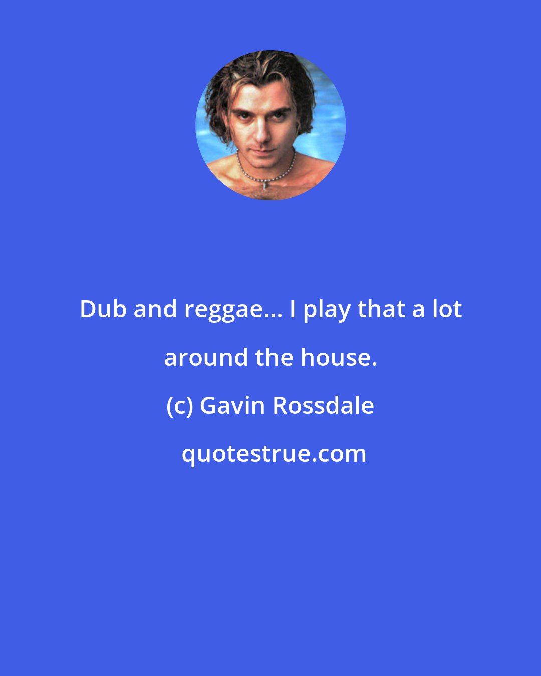 Gavin Rossdale: Dub and reggae... I play that a lot around the house.